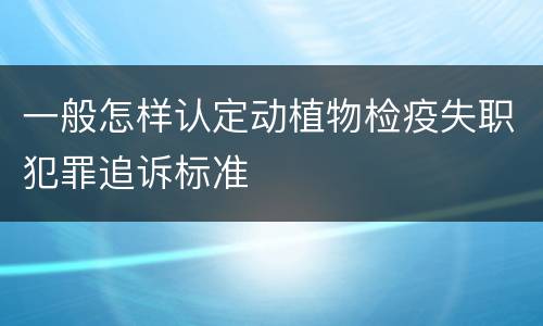 一般怎样认定动植物检疫失职犯罪追诉标准
