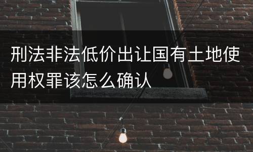刑法非法低价出让国有土地使用权罪该怎么确认