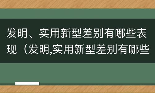 发明、实用新型差别有哪些表现（发明,实用新型差别有哪些表现和特点）