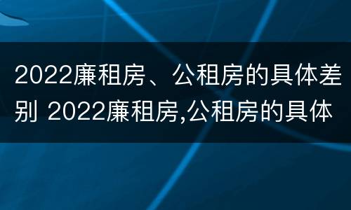 2022廉租房、公租房的具体差别 2022廉租房,公租房的具体差别是什么