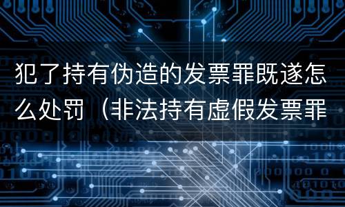 犯了持有伪造的发票罪既遂怎么处罚（非法持有虚假发票罪）