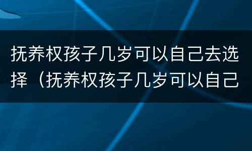 抚养权孩子几岁可以自己去选择（抚养权孩子几岁可以自己去选择父母）