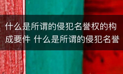 什么是所谓的侵犯名誉权的构成要件 什么是所谓的侵犯名誉权的构成要件呢
