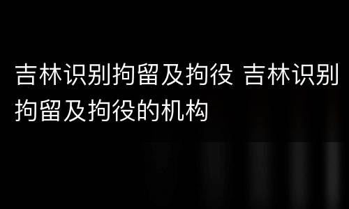 吉林识别拘留及拘役 吉林识别拘留及拘役的机构