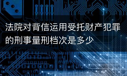 法院对背信运用受托财产犯罪的刑事量刑档次是多少