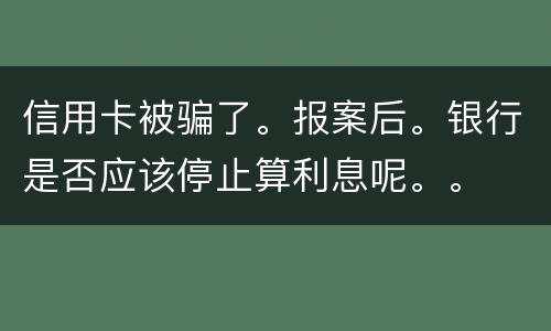 信用卡被骗了。报案后。银行是否应该停止算利息呢。。