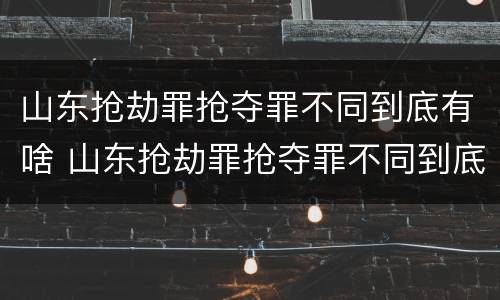 山东抢劫罪抢夺罪不同到底有啥 山东抢劫罪抢夺罪不同到底有啥区别呢
