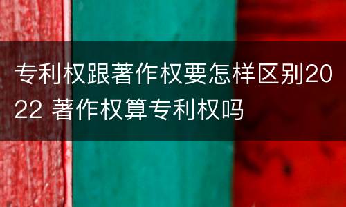 专利权跟著作权要怎样区别2022 著作权算专利权吗