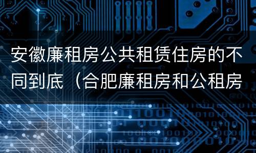 安徽廉租房公共租赁住房的不同到底（合肥廉租房和公租房的区别）