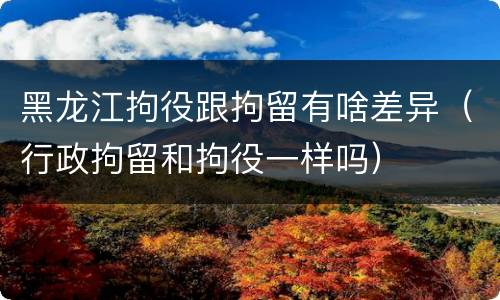 黑龙江拘役跟拘留有啥差异（行政拘留和拘役一样吗）