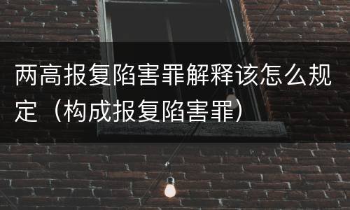 两高报复陷害罪解释该怎么规定（构成报复陷害罪）