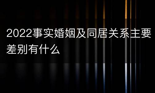 2022事实婚姻及同居关系主要差别有什么