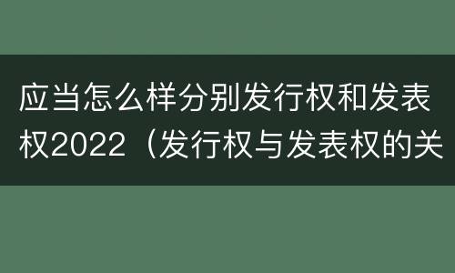 应当怎么样分别发行权和发表权2022（发行权与发表权的关系）