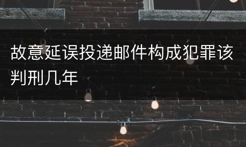 故意延误投递邮件构成犯罪该判刑几年