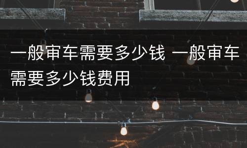 一般审车需要多少钱 一般审车需要多少钱费用