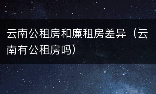 云南公租房和廉租房差异（云南有公租房吗）