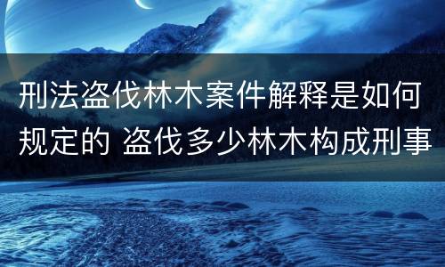 刑法盗伐林木案件解释是如何规定的 盗伐多少林木构成刑事犯罪
