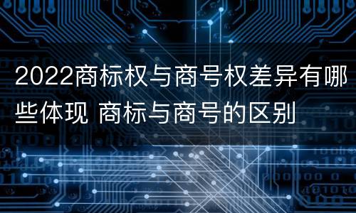 2022商标权与商号权差异有哪些体现 商标与商号的区别