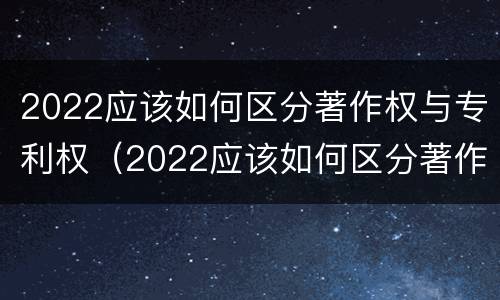 2022应该如何区分著作权与专利权（2022应该如何区分著作权与专利权呢）