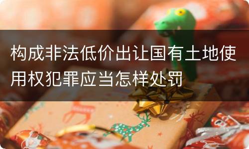 构成非法低价出让国有土地使用权犯罪应当怎样处罚