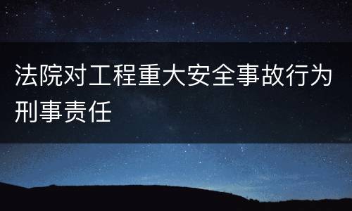 法院对工程重大安全事故行为刑事责任