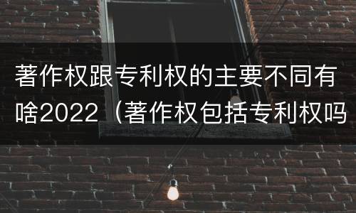 著作权跟专利权的主要不同有啥2022（著作权包括专利权吗）
