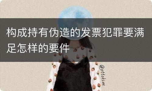 构成持有伪造的发票犯罪要满足怎样的要件