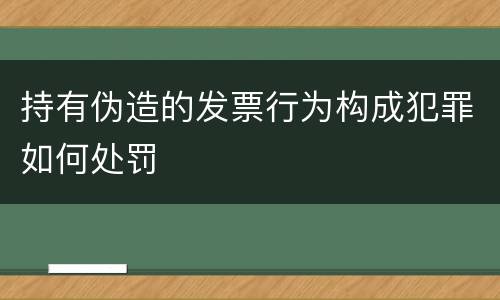 持有伪造的发票行为构成犯罪如何处罚