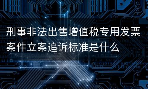 刑事非法出售增值税专用发票案件立案追诉标准是什么
