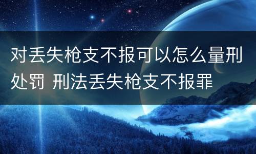 对丢失枪支不报可以怎么量刑处罚 刑法丢失枪支不报罪