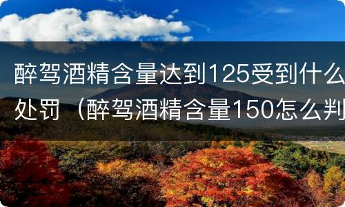醉驾酒精含量达到125受到什么处罚（醉驾酒精含量150怎么判）