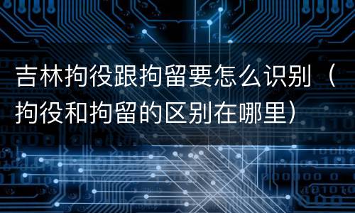 吉林拘役跟拘留要怎么识别（拘役和拘留的区别在哪里）