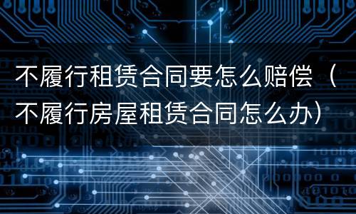 不履行租赁合同要怎么赔偿（不履行房屋租赁合同怎么办）