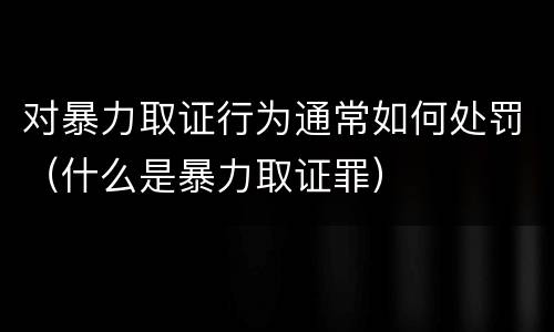 对暴力取证行为通常如何处罚（什么是暴力取证罪）