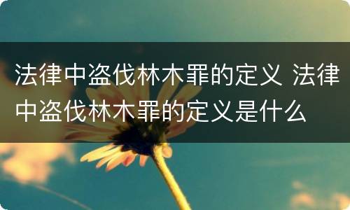 法律中盗伐林木罪的定义 法律中盗伐林木罪的定义是什么