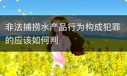 非法捕捞水产品行为构成犯罪的应该如何判