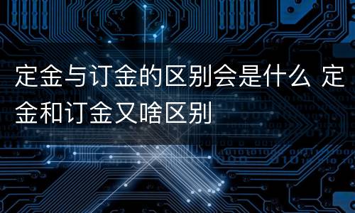 定金与订金的区别会是什么 定金和订金又啥区别