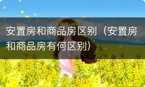 安置房和商品房区别（安置房和商品房有何区别）