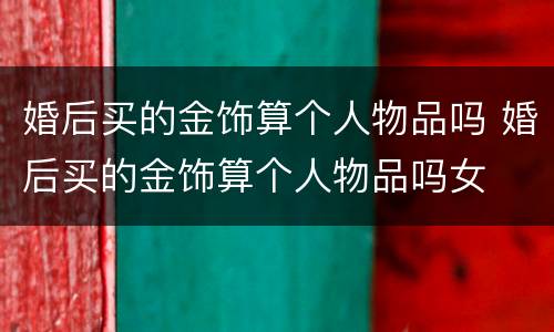 婚后买的金饰算个人物品吗 婚后买的金饰算个人物品吗女