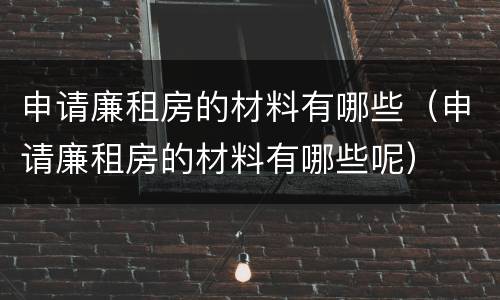 申请廉租房的材料有哪些（申请廉租房的材料有哪些呢）