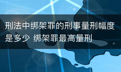 刑法中绑架罪的刑事量刑幅度是多少 绑架罪最高量刑