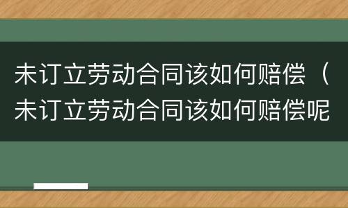 未订立劳动合同该如何赔偿（未订立劳动合同该如何赔偿呢）
