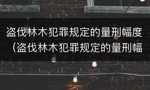盗伐林木犯罪规定的量刑幅度（盗伐林木犯罪规定的量刑幅度是多少）