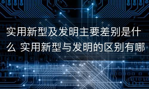 实用新型及发明主要差别是什么 实用新型与发明的区别有哪些