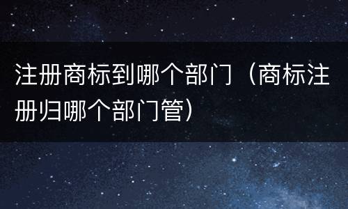 注册商标到哪个部门（商标注册归哪个部门管）