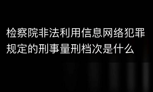 检察院非法利用信息网络犯罪规定的刑事量刑档次是什么