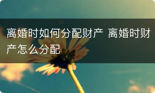 离婚时如何分配财产 离婚时财产怎么分配