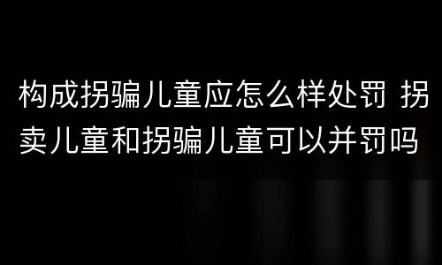 构成拐骗儿童应怎么样处罚 拐卖儿童和拐骗儿童可以并罚吗