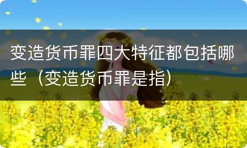 变造货币罪四大特征都包括哪些（变造货币罪是指）