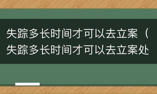 失踪多长时间才可以去立案（失踪多长时间才可以去立案处理）